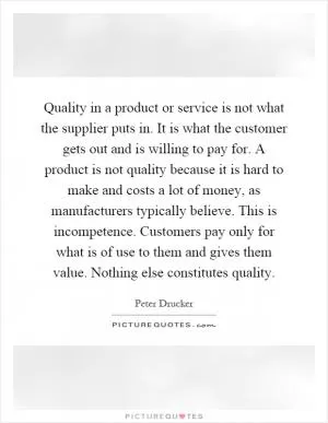 Quality in a product or service is not what the supplier puts in. It is what the customer gets out and is willing to pay for. A product is not quality because it is hard to make and costs a lot of money, as manufacturers typically believe. This is incompetence. Customers pay only for what is of use to them and gives them value. Nothing else constitutes quality Picture Quote #1