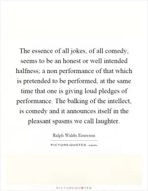 The essence of all jokes, of all comedy, seems to be an honest or well intended halfness; a non performance of that which is pretended to be performed, at the same time that one is giving loud pledges of performance. The balking of the intellect, is comedy and it announces itself in the pleasant spasms we call laughter Picture Quote #1
