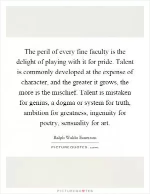 The peril of every fine faculty is the delight of playing with it for pride. Talent is commonly developed at the expense of character, and the greater it grows, the more is the mischief. Talent is mistaken for genius, a dogma or system for truth, ambition for greatness, ingenuity for poetry, sensuality for art Picture Quote #1