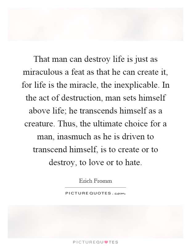 That man can destroy life is just as miraculous a feat as that he can create it, for life is the miracle, the inexplicable. In the act of destruction, man sets himself above life; he transcends himself as a creature. Thus, the ultimate choice for a man, inasmuch as he is driven to transcend himself, is to create or to destroy, to love or to hate Picture Quote #1