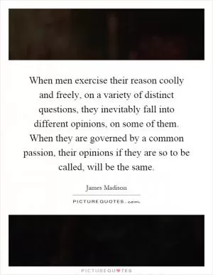 When men exercise their reason coolly and freely, on a variety of distinct questions, they inevitably fall into different opinions, on some of them. When they are governed by a common passion, their opinions if they are so to be called, will be the same Picture Quote #1