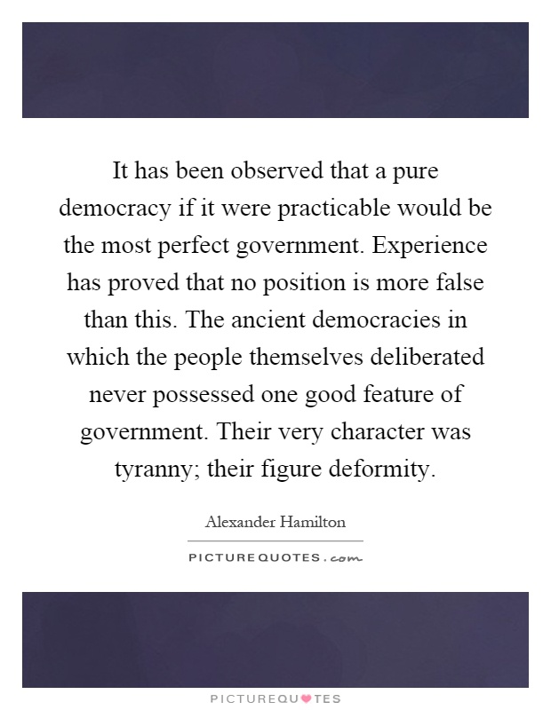 It has been observed that a pure democracy if it were practicable would be the most perfect government. Experience has proved that no position is more false than this. The ancient democracies in which the people themselves deliberated never possessed one good feature of government. Their very character was tyranny; their figure deformity Picture Quote #1