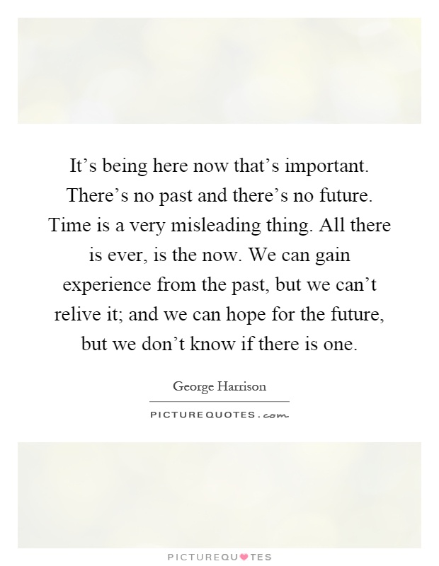 It's being here now that's important. There's no past and there's no future. Time is a very misleading thing. All there is ever, is the now. We can gain experience from the past, but we can't relive it; and we can hope for the future, but we don't know if there is one Picture Quote #1