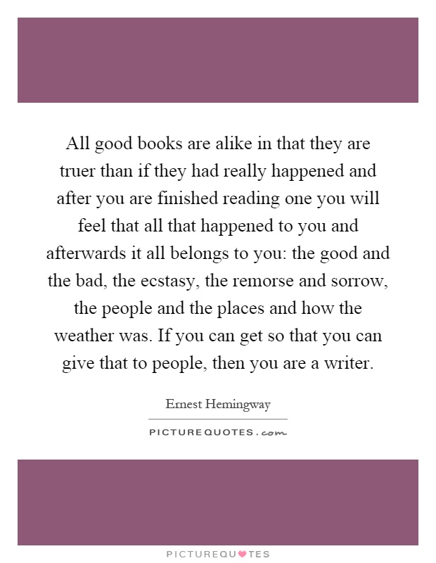 All good books are alike in that they are truer than if they had really happened and after you are finished reading one you will feel that all that happened to you and afterwards it all belongs to you: the good and the bad, the ecstasy, the remorse and sorrow, the people and the places and how the weather was. If you can get so that you can give that to people, then you are a writer Picture Quote #1