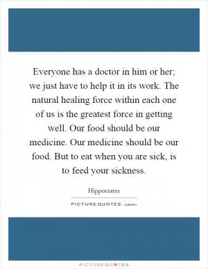 Everyone has a doctor in him or her; we just have to help it in its work. The natural healing force within each one of us is the greatest force in getting well. Our food should be our medicine. Our medicine should be our food. But to eat when you are sick, is to feed your sickness Picture Quote #1