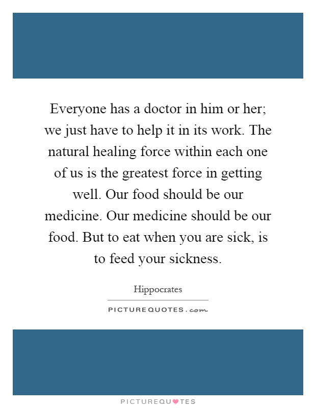 Everyone has a doctor in him or her; we just have to help it in its work. The natural healing force within each one of us is the greatest force in getting well. Our food should be our medicine. Our medicine should be our food. But to eat when you are sick, is to feed your sickness Picture Quote #1