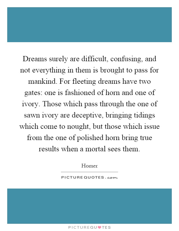 Dreams surely are difficult, confusing, and not everything in them is brought to pass for mankind. For fleeting dreams have two gates: one is fashioned of horn and one of ivory. Those which pass through the one of sawn ivory are deceptive, bringing tidings which come to nought, but those which issue from the one of polished horn bring true results when a mortal sees them Picture Quote #1