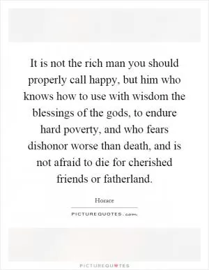 It is not the rich man you should properly call happy, but him who knows how to use with wisdom the blessings of the gods, to endure hard poverty, and who fears dishonor worse than death, and is not afraid to die for cherished friends or fatherland Picture Quote #1