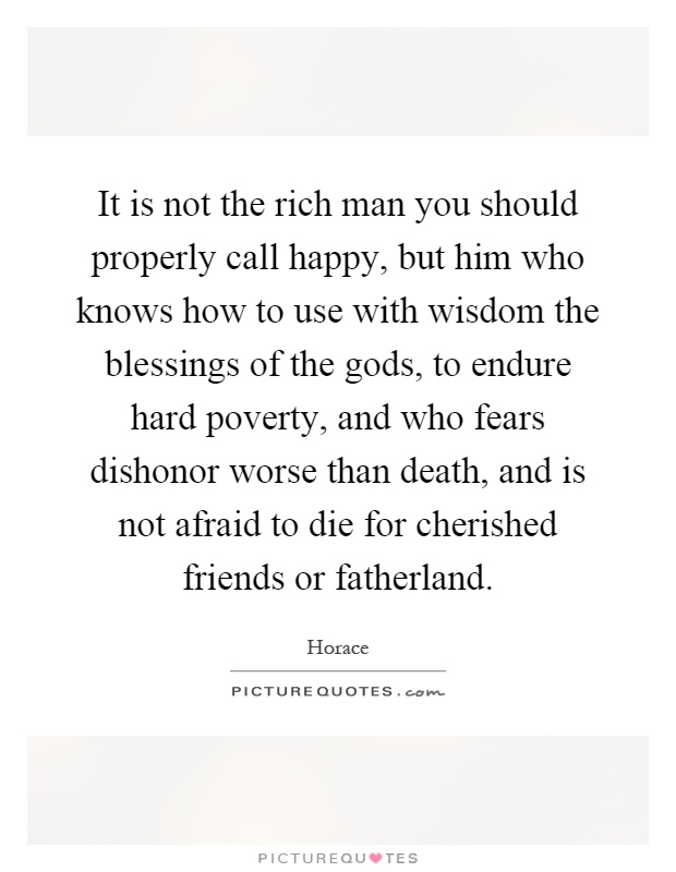 It is not the rich man you should properly call happy, but him who knows how to use with wisdom the blessings of the gods, to endure hard poverty, and who fears dishonor worse than death, and is not afraid to die for cherished friends or fatherland Picture Quote #1