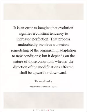 It is an error to imagine that evolution signifies a constant tendency to increased perfection. That process undoubtedly involves a constant remodeling of the organism in adaptation to new conditions; but it depends on the nature of those conditions whether the direction of the modifications effected shall be upward or downward Picture Quote #1