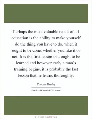 Perhaps the most valuable result of all education is the ability to make yourself do the thing you have to do, when it ought to be done, whether you like it or not. It is the first lesson that ought to be learned and however early a man’s training begins, it is probably the last lesson that he learns thoroughly Picture Quote #1