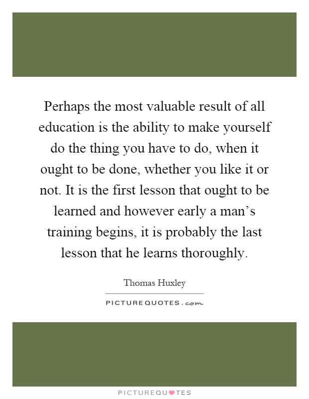 Perhaps the most valuable result of all education is the ability to make yourself do the thing you have to do, when it ought to be done, whether you like it or not. It is the first lesson that ought to be learned and however early a man's training begins, it is probably the last lesson that he learns thoroughly Picture Quote #1