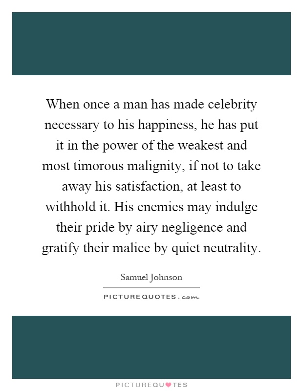 When once a man has made celebrity necessary to his happiness, he has put it in the power of the weakest and most timorous malignity, if not to take away his satisfaction, at least to withhold it. His enemies may indulge their pride by airy negligence and gratify their malice by quiet neutrality Picture Quote #1