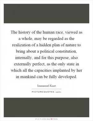 The history of the human race, viewed as a whole, may be regarded as the realization of a hidden plan of nature to bring about a political constitution, internally, and for this purpose, also externally perfect, as the only state in which all the capacities implanted by her in mankind can be fully developed Picture Quote #1