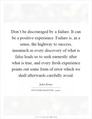 Don’t be discouraged by a failure. It can be a positive experience. Failure is, in a sense, the highway to success, inasmuch as every discovery of what is false leads us to seek earnestly after what is true, and every fresh experience points out some form of error which we shall afterwards carefully avoid Picture Quote #1