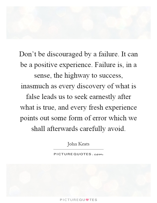 Don't be discouraged by a failure. It can be a positive experience. Failure is, in a sense, the highway to success, inasmuch as every discovery of what is false leads us to seek earnestly after what is true, and every fresh experience points out some form of error which we shall afterwards carefully avoid Picture Quote #1