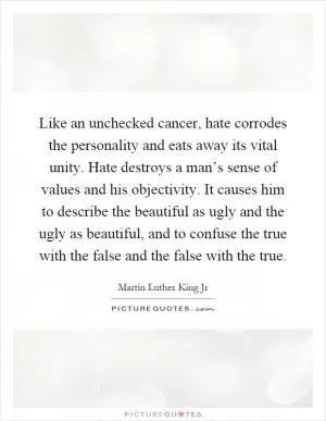 Like an unchecked cancer, hate corrodes the personality and eats away its vital unity. Hate destroys a man’s sense of values and his objectivity. It causes him to describe the beautiful as ugly and the ugly as beautiful, and to confuse the true with the false and the false with the true Picture Quote #1