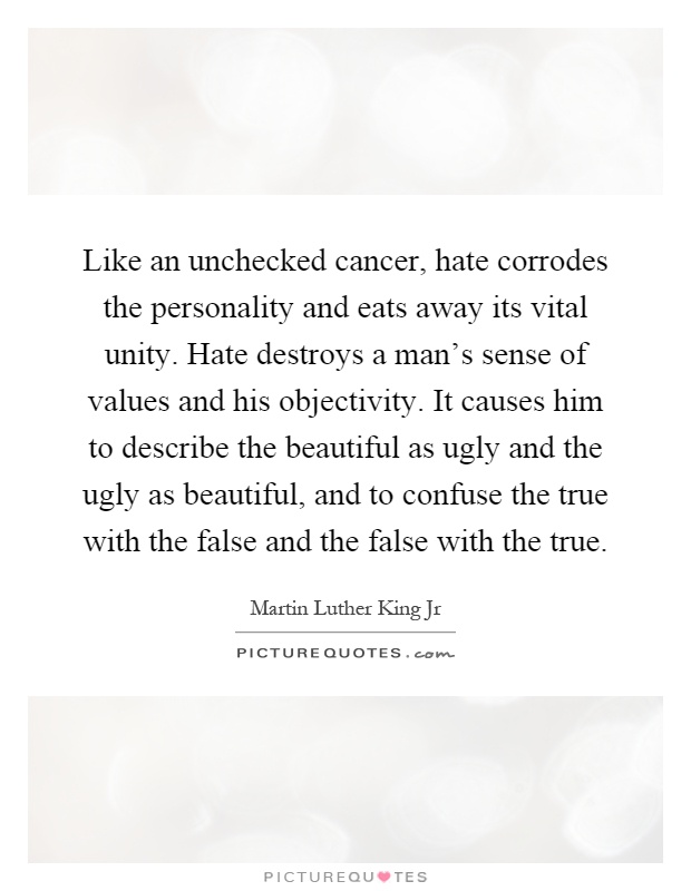 Like an unchecked cancer, hate corrodes the personality and eats away its vital unity. Hate destroys a man's sense of values and his objectivity. It causes him to describe the beautiful as ugly and the ugly as beautiful, and to confuse the true with the false and the false with the true Picture Quote #1