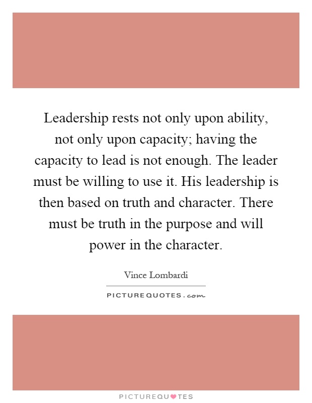 Leadership rests not only upon ability, not only upon capacity; having the capacity to lead is not enough. The leader must be willing to use it. His leadership is then based on truth and character. There must be truth in the purpose and will power in the character Picture Quote #1