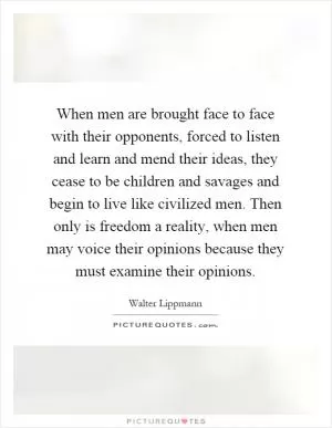 When men are brought face to face with their opponents, forced to listen and learn and mend their ideas, they cease to be children and savages and begin to live like civilized men. Then only is freedom a reality, when men may voice their opinions because they must examine their opinions Picture Quote #1