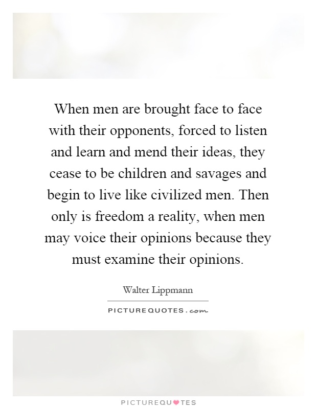 When men are brought face to face with their opponents, forced to listen and learn and mend their ideas, they cease to be children and savages and begin to live like civilized men. Then only is freedom a reality, when men may voice their opinions because they must examine their opinions Picture Quote #1