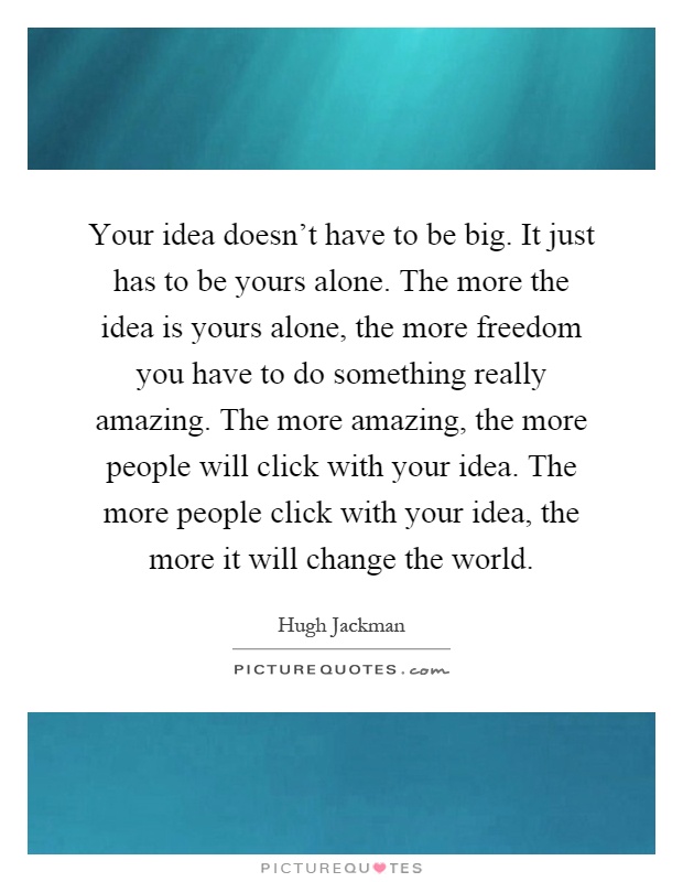Your idea doesn't have to be big. It just has to be yours alone. The more the idea is yours alone, the more freedom you have to do something really amazing. The more amazing, the more people will click with your idea. The more people click with your idea, the more it will change the world Picture Quote #1