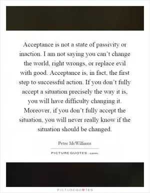 Acceptance is not a state of passivity or inaction. I am not saying you can’t change the world, right wrongs, or replace evil with good. Acceptance is, in fact, the first step to successful action. If you don’t fully accept a situation precisely the way it is, you will have difficulty changing it. Moreover, if you don’t fully accept the situation, you will never really know if the situation should be changed Picture Quote #1