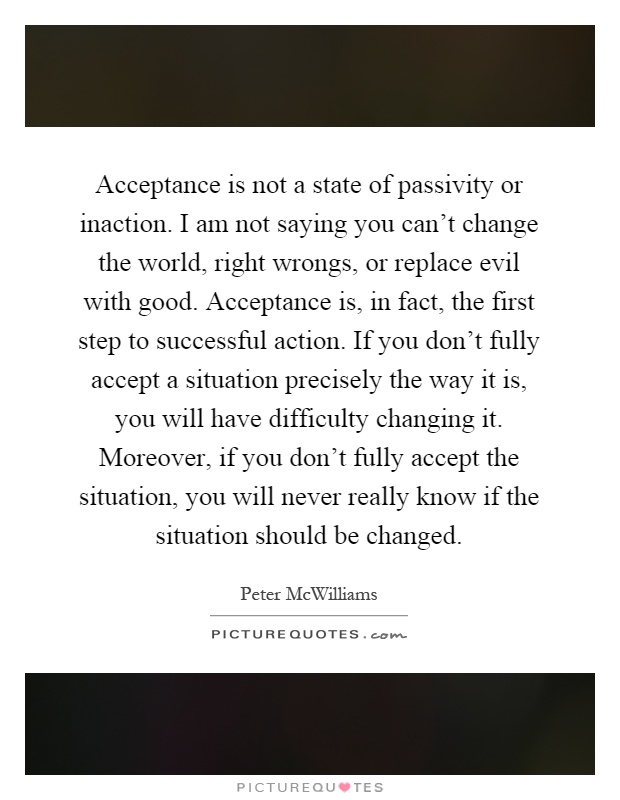 Acceptance is not a state of passivity or inaction. I am not saying you can't change the world, right wrongs, or replace evil with good. Acceptance is, in fact, the first step to successful action. If you don't fully accept a situation precisely the way it is, you will have difficulty changing it. Moreover, if you don't fully accept the situation, you will never really know if the situation should be changed Picture Quote #1