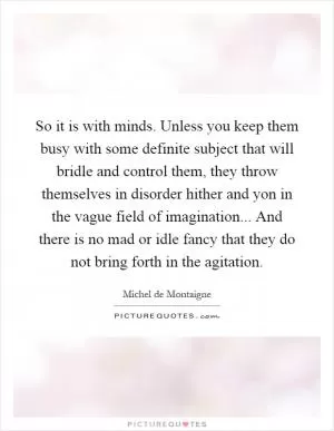 So it is with minds. Unless you keep them busy with some definite subject that will bridle and control them, they throw themselves in disorder hither and yon in the vague field of imagination... And there is no mad or idle fancy that they do not bring forth in the agitation Picture Quote #1