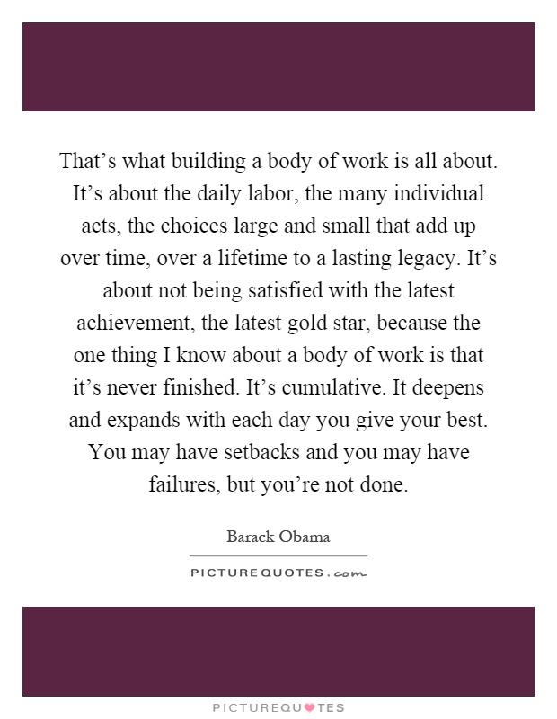 That's what building a body of work is all about. It's about the daily labor, the many individual acts, the choices large and small that add up over time, over a lifetime to a lasting legacy. It's about not being satisfied with the latest achievement, the latest gold star, because the one thing I know about a body of work is that it's never finished. It's cumulative. It deepens and expands with each day you give your best. You may have setbacks and you may have failures, but you're not done Picture Quote #1