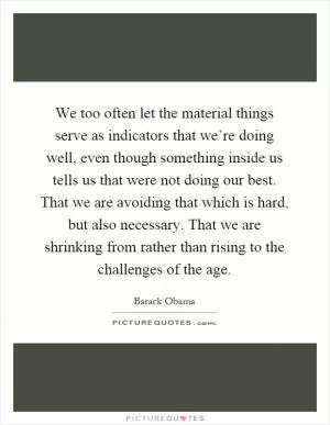 We too often let the material things serve as indicators that we’re doing well, even though something inside us tells us that were not doing our best. That we are avoiding that which is hard, but also necessary. That we are shrinking from rather than rising to the challenges of the age Picture Quote #1