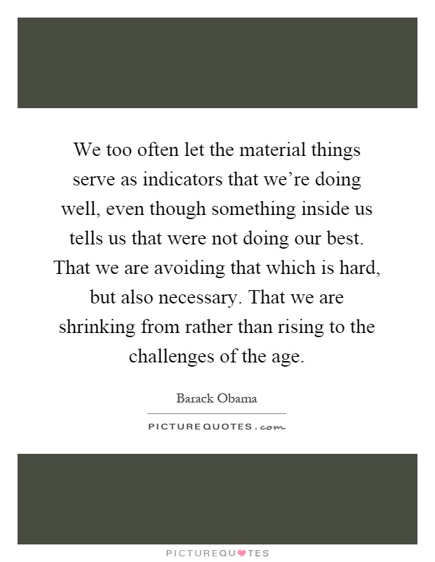 We too often let the material things serve as indicators that we're doing well, even though something inside us tells us that were not doing our best. That we are avoiding that which is hard, but also necessary. That we are shrinking from rather than rising to the challenges of the age Picture Quote #1