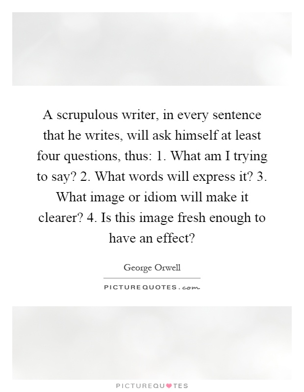 A scrupulous writer, in every sentence that he writes, will ask himself at least four questions, thus: 1. What am I trying to say? 2. What words will express it? 3. What image or idiom will make it clearer? 4. Is this image fresh enough to have an effect? Picture Quote #1