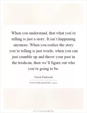 When you understand, that what you’re telling is just a story. It isn’t happening anymore. When you realize the story you’re telling is just words, when you can just crumble up and throw your past in the trashcan, then we’ll figure out who you’re going to be Picture Quote #1