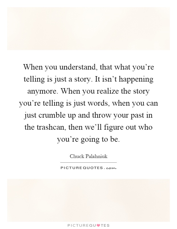 When you understand, that what you're telling is just a story. It isn't happening anymore. When you realize the story you're telling is just words, when you can just crumble up and throw your past in the trashcan, then we'll figure out who you're going to be Picture Quote #1