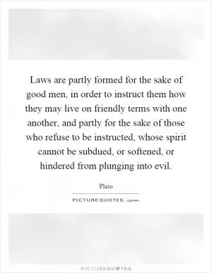 Laws are partly formed for the sake of good men, in order to instruct them how they may live on friendly terms with one another, and partly for the sake of those who refuse to be instructed, whose spirit cannot be subdued, or softened, or hindered from plunging into evil Picture Quote #1