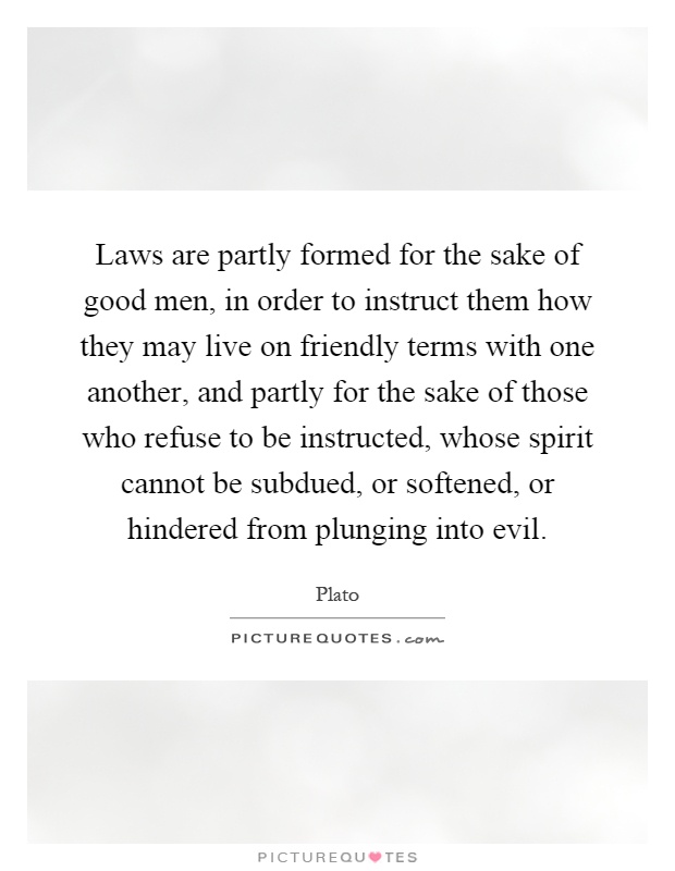 Laws are partly formed for the sake of good men, in order to instruct them how they may live on friendly terms with one another, and partly for the sake of those who refuse to be instructed, whose spirit cannot be subdued, or softened, or hindered from plunging into evil Picture Quote #1
