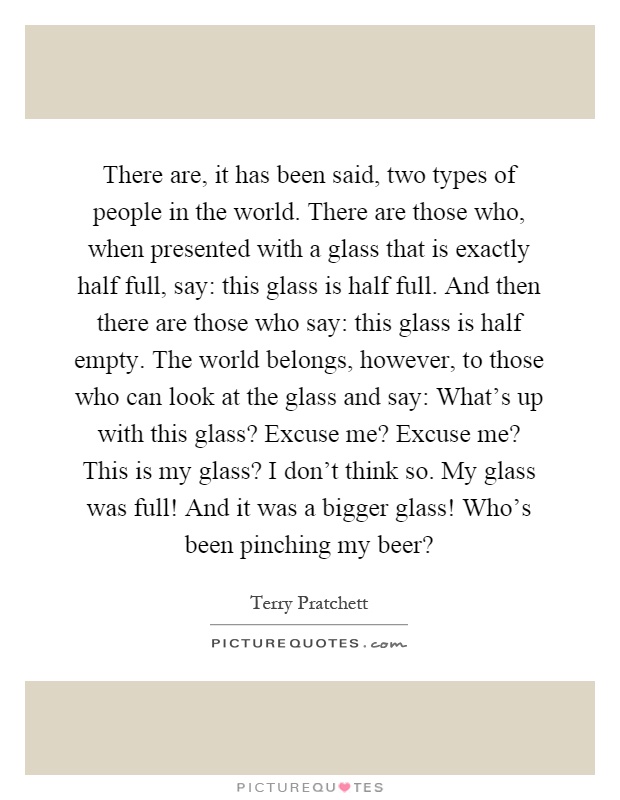 There are, it has been said, two types of people in the world. There are those who, when presented with a glass that is exactly half full, say: this glass is half full. And then there are those who say: this glass is half empty. The world belongs, however, to those who can look at the glass and say: What's up with this glass? Excuse me? Excuse me? This is my glass? I don't think so. My glass was full! And it was a bigger glass! Who's been pinching my beer? Picture Quote #1