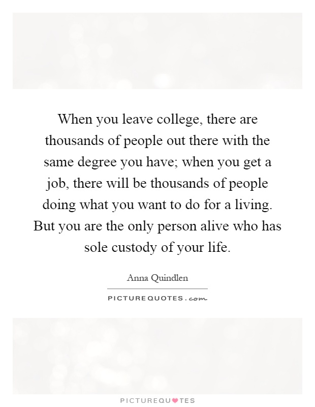 When you leave college, there are thousands of people out there with the same degree you have; when you get a job, there will be thousands of people doing what you want to do for a living. But you are the only person alive who has sole custody of your life Picture Quote #1
