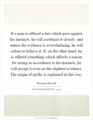 If a man is offered a fact which goes against his instincts, he will scrutinize it closely, and unless the evidence is overwhelming, he will refuse to believe it. If, on the other hand, he is offered something which affords a reason for acting in accordance to his instincts, he will accept it even on the slightest evidence. The origin of myths is explained in this way Picture Quote #1