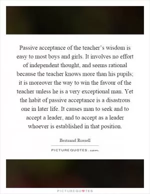 Passive acceptance of the teacher’s wisdom is easy to most boys and girls. It involves no effort of independent thought, and seems rational because the teacher knows more than his pupils; it is moreover the way to win the favour of the teacher unless he is a very exceptional man. Yet the habit of passive acceptance is a disastrous one in later life. It causes man to seek and to accept a leader, and to accept as a leader whoever is established in that position Picture Quote #1