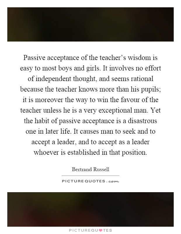 Passive acceptance of the teacher's wisdom is easy to most boys and girls. It involves no effort of independent thought, and seems rational because the teacher knows more than his pupils; it is moreover the way to win the favour of the teacher unless he is a very exceptional man. Yet the habit of passive acceptance is a disastrous one in later life. It causes man to seek and to accept a leader, and to accept as a leader whoever is established in that position Picture Quote #1