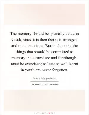 The memory should be specially taxed in youth, since it is then that it is strongest and most tenacious. But in choosing the things that should be committed to memory the utmost are and forethought must be exercised; as lessons well learnt in youth are never forgotten Picture Quote #1