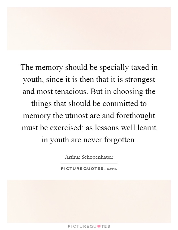 The memory should be specially taxed in youth, since it is then that it is strongest and most tenacious. But in choosing the things that should be committed to memory the utmost are and forethought must be exercised; as lessons well learnt in youth are never forgotten Picture Quote #1
