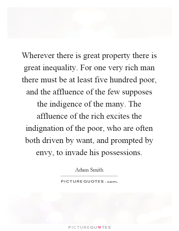 Wherever there is great property there is great inequality. For one very rich man there must be at least five hundred poor, and the affluence of the few supposes the indigence of the many. The affluence of the rich excites the indignation of the poor, who are often both driven by want, and prompted by envy, to invade his possessions Picture Quote #1