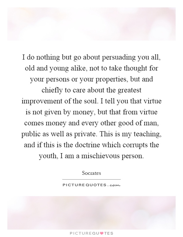 I do nothing but go about persuading you all, old and young alike, not to take thought for your persons or your properties, but and chiefly to care about the greatest improvement of the soul. I tell you that virtue is not given by money, but that from virtue comes money and every other good of man, public as well as private. This is my teaching, and if this is the doctrine which corrupts the youth, I am a mischievous person Picture Quote #1