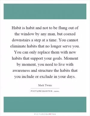 Habit is habit and not to be flung out of the window by any man, but coaxed downstairs a step at a time. You cannot eliminate habits that no longer serve you. You can only replace them with new habits that support your goals. Moment by moment, you need to live with awareness and structure the habits that you include or exclude in your days Picture Quote #1