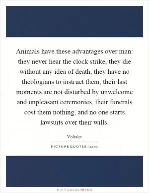 Animals have these advantages over man: they never hear the clock strike, they die without any idea of death, they have no theologians to instruct them, their last moments are not disturbed by unwelcome and unpleasant ceremonies, their funerals cost them nothing, and no one starts lawsuits over their wills Picture Quote #1