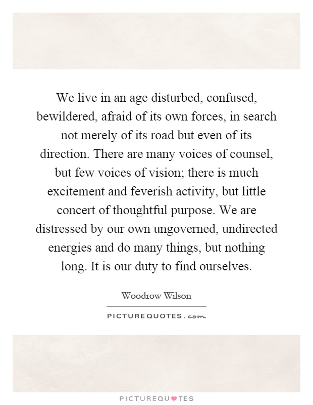 We live in an age disturbed, confused, bewildered, afraid of its own forces, in search not merely of its road but even of its direction. There are many voices of counsel, but few voices of vision; there is much excitement and feverish activity, but little concert of thoughtful purpose. We are distressed by our own ungoverned, undirected energies and do many things, but nothing long. It is our duty to find ourselves Picture Quote #1