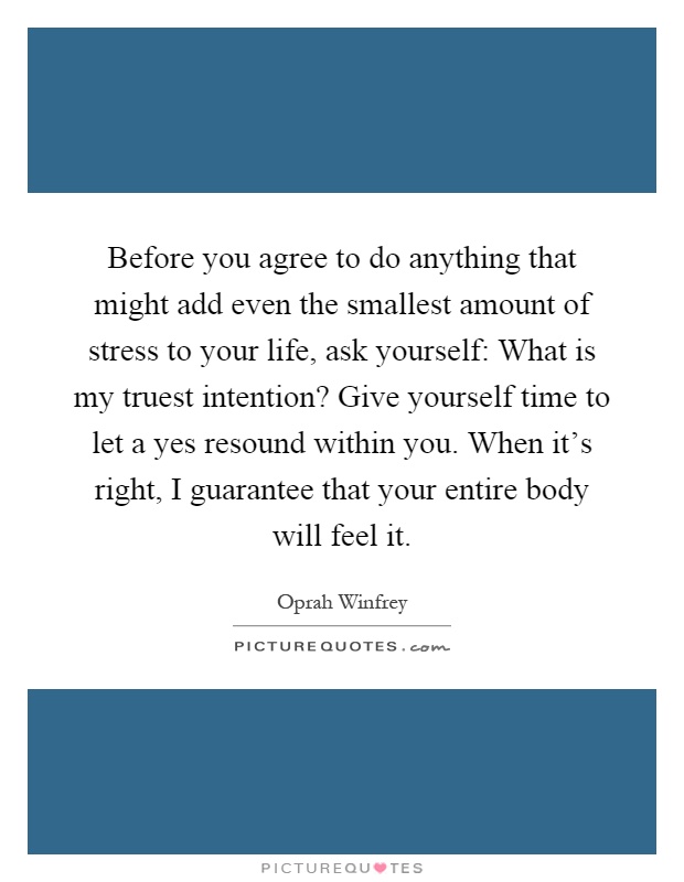 Before you agree to do anything that might add even the smallest amount of stress to your life, ask yourself: What is my truest intention? Give yourself time to let a yes resound within you. When it's right, I guarantee that your entire body will feel it Picture Quote #1